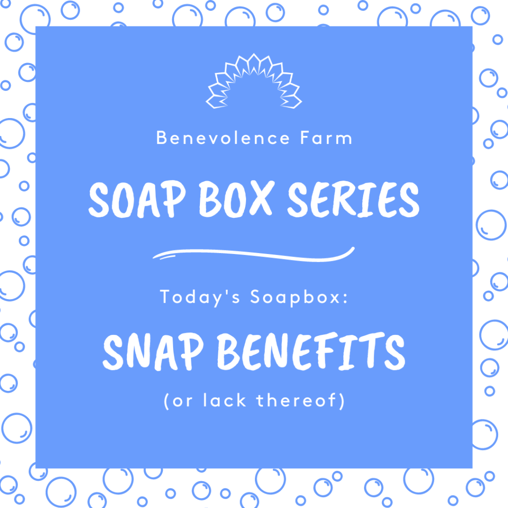 Benevolence Farm Soap Box Series
Today's Soapbox: SNAP Benefits (or the lackthereof)