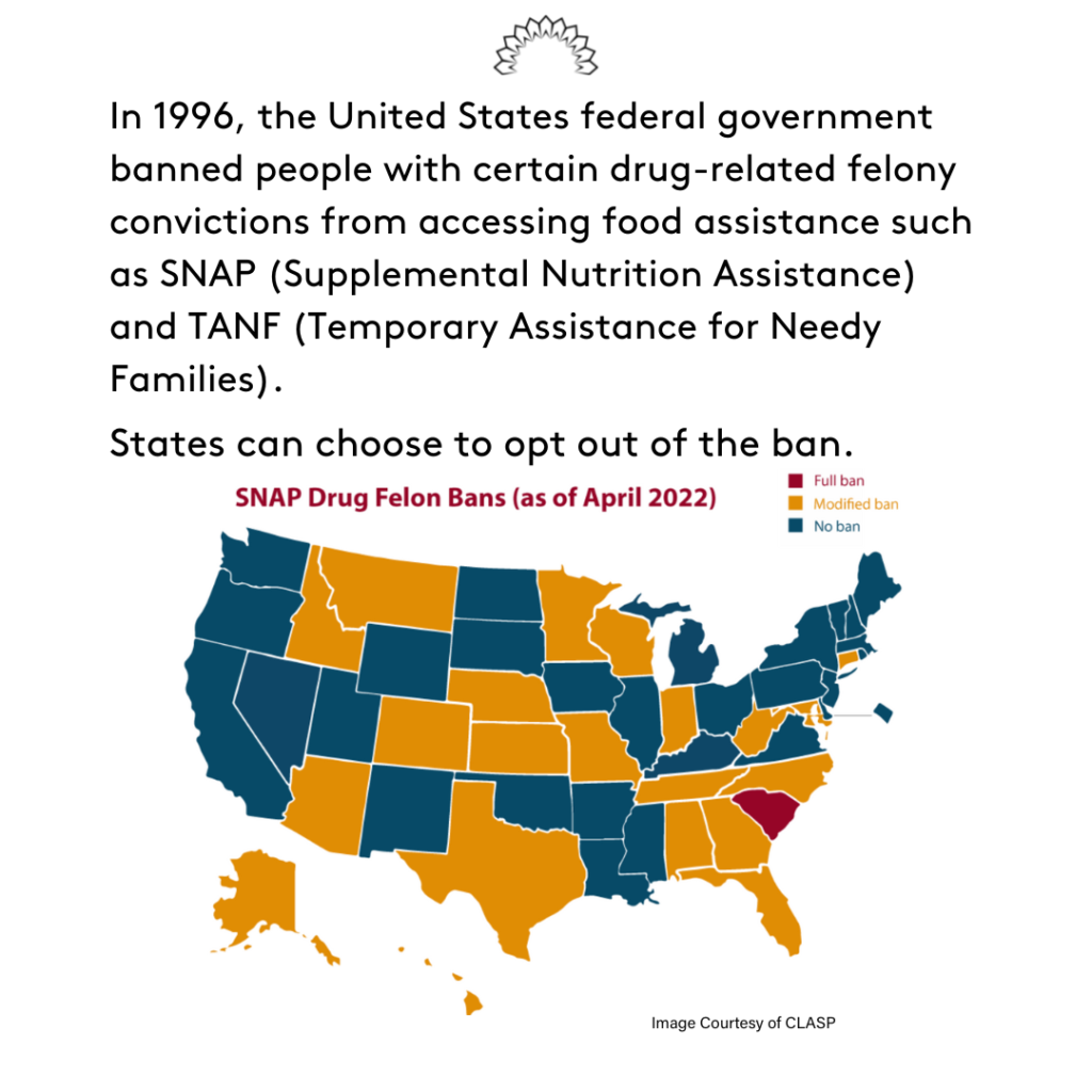 In 1996, the United States federal government banned people with certain drug-related felony convictions from accessing food assistance such as SNAP (Supplemental Nutrition Assistance Program) and TANF (Temporary Assistance for Needy Families). States can choose to opt out of the ban.