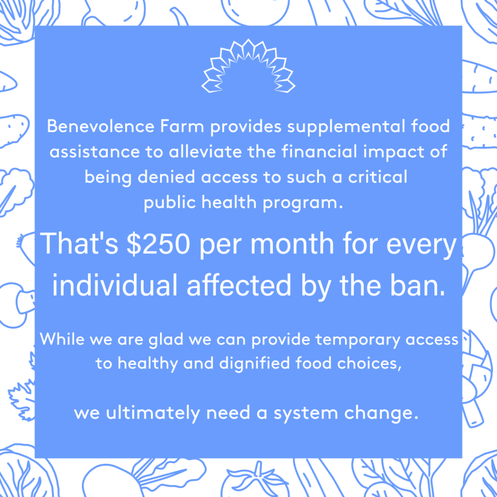 Benevolence Farm provides supplemental food assistance to alleviate the financial impact of being denied access to such a critical public health program. That's $250 per month for every individual affected by the ban. While we are glad we can provide temporary access to healthy and dignified food choices, we ultimately need a system change.