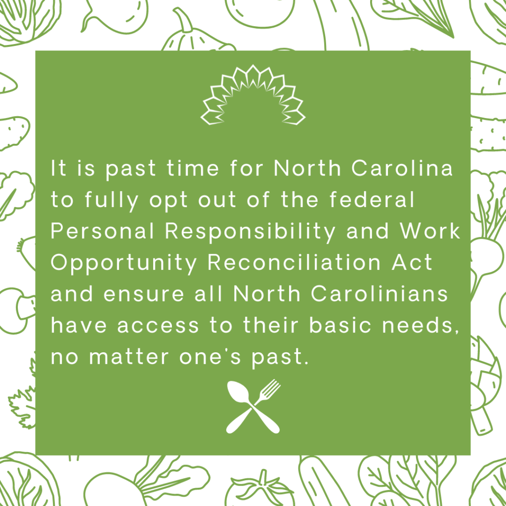 It is past time for North Carolina to fully opt out of the federal Responsibility and Work Opportunity Reconciliation Act and ensure all North Carolinians have access to their basic needs, no matter one's past. 